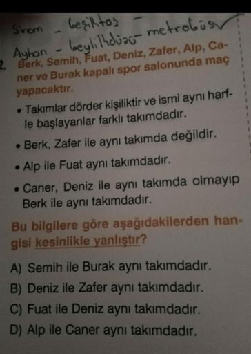 Sinem
beşiktas -
Ayhan - beyli lhdiac-metrobüs
2. Berk, Semih, Fuat, Deniz, Zafer, Alp, Ca-
ner ve Burak kapalı spor salonunda maç
yapacaktır.
• Takımlar dörder kişiliktir ve ismi aynı harf-
le başlayanlar farklı takımdadır.
• Berk, Zafer ile aynı takımda
