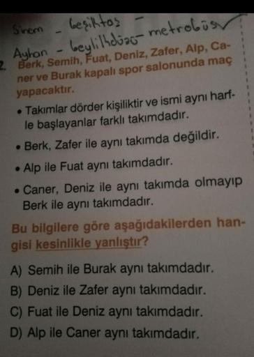 Sinem
beşiktas -
Ayhan - beyli lhdiac-metrobüs
2. Berk, Semih, Fuat, Deniz, Zafer, Alp, Ca-
ner ve Burak kapalı spor salonunda maç
yapacaktır.
• Takımlar dörder kişiliktir ve ismi aynı harf-
le başlayanlar farklı takımdadır.
• Berk, Zafer ile aynı takımda 