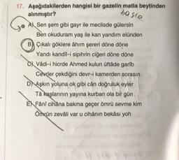 17. Aşağıdakilerden hangisi bir gazelin matla beytinden
ba slo
alınmıştır?
A Sen şem gibi gayr ile meclisde gülersin
Ben okuduram yaş ile kan yandım elünden
B Çıkalı göklere âhım şereri döne döne
Yandı kandil-i sipihrin ciğeri döne döne
Vâdi-i hicrde Ahmed kulun üftâde garîb
Cevrler çekdiğini devr-i kamerden sorasın
DAşkın yoluna ok gibi cân doğruluk eyler
Tâ kaşlarının yayına kurban ola bir gün
EX Fânî cihâna bakma geçer ömrü sevme kim
Ömrün zevâli var u cihânın bekâsı yoh