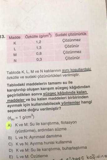 13. Madde
KLM
N
Özkütle (g/cm³) Sudaki çözünürlük
Çözünmez
Çözünür
Çözünmez
Çözünür
1,2
1,3
0,8
0,3
Tabloda K, L, M ve N katılarının aynı kosullardaki
özkütle ve sudaki çözünürlükleri verilmiştir.
Tablodaki maddelerin tamamı su ile
karıştırılıp oluşan karı