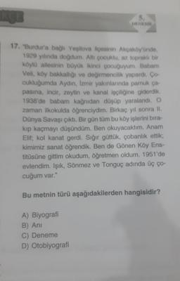 17. "Burdur'a bağlı Yeşilova ilçesinin Akçaköy'ünde,
1929 yılında doğdum. Altı çocuklu, az topraklı bir
köylü ailesinin büyük ikinci çocuğuyum. Babam
Veli, köy bakkallığı ve değirmencilik yapardı. Ço-
cukluğumda Aydın, İzmir yakınlarında pamuk ça-
pasina, incir, zeytin ve kanal işçiliğine giderdik.
1938'de babam kağnıdan düşüp yaralandı. O
zaman ilkokulda öğrenciydim. Birkaç yıl sonra II.
Dünya Savaşı çıktı. Bir gün tüm bu köy işlerini bıra-
kıp kaçmayı düşündüm. Ben okuyacaktım. Anam
Elif; kol kanat gerdi. Sığır güttük, çobanlık ettik;
kimimiz sanat öğrendik. Ben de Gönen Köy Ens-
titüsüne gittim okudum, öğretmen oldum. 1951'de
evlendim. Işık, Sönmez ve Tonguç adında üç ço-
cuğum var."
Bu metnin türü aşağıdakilerden hangisidir?
A) Biyografi
B) Ani
C) Deneme
D) Otobiyografi