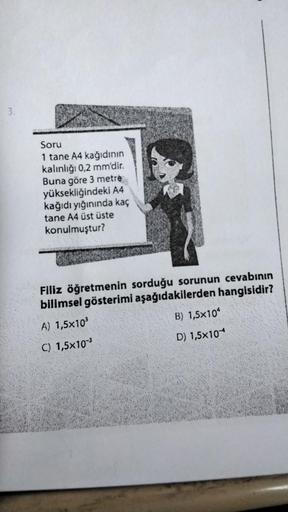 3.
Soru
1 tane A4 kağıdının
kalınlığı 0,2 mm'dir.
Buna göre 3 metre
yüksekliğindeki A4
kağıdı yığınında kaç
tane A4 üst üste
konulmuştur?
Filiz öğretmenin sorduğu sorunun cevabının
bilimsel gösterimi aşağıdakilerden hangisidir?
A) 1,5x10³
B) 1,5x10
C) 1,5x