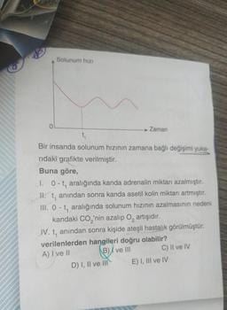 Solunum hızı
→ Zaman
t₁
Bir insanda solunum hızının zamana bağlı değişimi yuka-
ridaki grafikte verilmiştir.
Buna göre,
l. 0-t, aralığında kanda adrenalin miktarı azalmıştır.
II. t, anından sonra kanda asetil kolin miktarı artmıştır.
III. 0-t, aralığında solunum hızının azalmasının nedeni
kandaki CO₂'nin azalıp O₂ artışıdır.
IV. t, anından sonra kişide ateşli hastalık görülmüştür.
verilenlerden hangileri doğru olabilir?
A) I ve II
B) ve III
D) I, II ve III
C) II ve IV
E) I, III ve IV