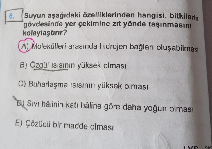 6.
Suyun aşağıdaki özelliklerinden hangisi, bitkilerin
gövdesinde yer çekimine zıt yönde taşınmasını
kolaylaştırır?
A) Molekülleri arasında hidrojen bağları oluşabilmesi
B) Özgül ısısının yüksek olması
C) Buharlaşma ısısının yüksek olması
B) Sıvı hâlinin k