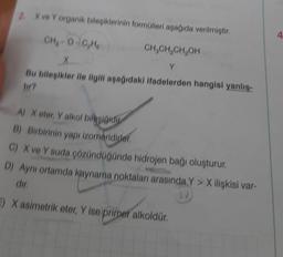 X ve Y organik bileşiklerinin formülleri aşağıda verilmiştir.
CH₂-O-C₂H₂
CH₂CH₂CH₂OH
Y
Bu bileşikler ile ilgili aşağıdaki ifadelerden hangisi yanlış-
tir?
A) X eter, Y alkol bileşiğidin
B) Birbirinin yapı izomeridirler.
C) X ve Y suda çözündüğünde hidrojen bağı oluşturur.
D) Aynı ortamda kaynama noktaları arasında Y> X ilişkisi var-
dir.
) X asimetrik eter, Y ise primer alkoldür.
4