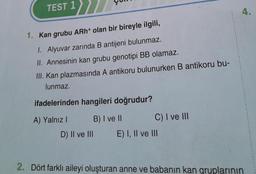 TEST 1
1. Kan grubu ARh+ olan bir bireyle ilgili,
1. Alyuvar zarında B antijeni bulunmaz.
II. Annesinin kan grubu genotipi BB olamaz.
III. Kan plazmasında A antikoru bulunurken B antikoru bu-
lunmaz.
ifadelerinden hangileri doğrudur?
A) Yalnız I
B) I ve II
D) II ve III
C) I ve III
E) I, II ve III
4.
2. Dört farklı aileyi oluşturan anne ve babanın kan gruplarının