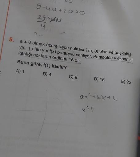 5.
9-UM +20 >0
29-yu
7
a> 0 olmak üzere, tepe noktası T(a, 0) olan ve başkatsa-
kestiği noktanın ordinatı 16 dır.
yısı 1 olan y = f(x) parabolü veriliyor. Parabolün y eksenini
Buna göre, f(1) kaçtır?
A) 1
B) 4
C) 9
D) 16
Qx²+bx+c
x² +
E) 25