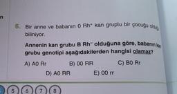 n
LO
5
6. Bir anne ve babanın 0 Rh+ kan gruplu bir çocuğu olduğ
biliniyor.
Annenin kan grubu B Rh- olduğuna göre, babanın kan
grubu genotipi aşağıdakilerden hangisi olamaz?
A) AO Rr
B) 00 RR
C) BO Rr
7
D) AO RR
8
E) 00 rr