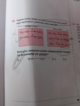 32. Aşağıda kanda oksijen ve karbondioksit taşınırken gerçek-
tepkimelerin gözlendiği yerler verilmiştir.
leşen
L
Akciğer kilcali
1
CO, + HO
H4HCO
2
H₂CO
H₂CO
Doku kılcali
3
HOA CO HOCO
4
H,CO
H+HCO
Hb+Q
HbO₂
5
Buna göre, posterlere yazılan reaksiyonlardan hangisi
nin gerçekleştiği yer yanlıştır?
A)
B) 2
C) 3
D) 4
E) 5
34.
45