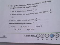 122
3. Kan grubu genotipleri AO Rr olan anne ile BO Rr baba-
nın çocuklarının kan grupları ile ilgili,
1
1. AB Rr genotipli olma ihtimali
16
II. Annesi ile aynı kan grubu fenotipinde olma ihtimali
dır.
9
III. AB Rh+ fenotipinde olma ihtimali 16
ifadelerinden hangileri yanlıştır?
A) Yalnız I
B) Yalnız III
D) I ve III
dır.
E) II ve III
dır.
C) I ve II
10. SINIF MODÜL 1 2 3
€
3
16
4
5