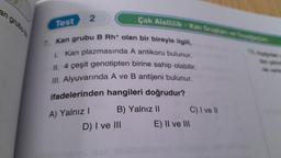 an grubute
Test
2
7. Kan grubu B Rh+ olan bir bireyle ilgili,
I. Kan plazmasında A antikoru bulunur.
II. 4 çeşit genotipten birine sahip olabilir.
III. Alyuvarında A ve B antijeni bulunur.
ifadelerinden hangileri doğrudur?
B) Yalnız II
A) Yalnız I
Çok Alellilik-Kan Gruplan ve Seyağaclare
D) I ve III
E) II ve III
C) I ve II