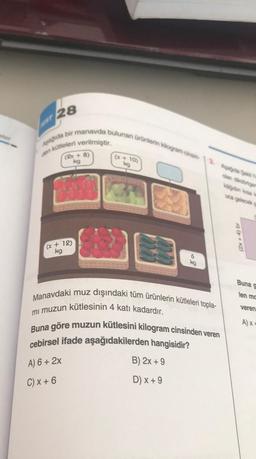 ST 28
Apagida bir manavda bulunan ürünlerin kilogram cinsin-
den kütleleri verilmiştir.
(2x + 8)
kg
(x + 12)
kg
(x + 10)
kg
6
kg
Manavdaki muz dışındaki tüm ürünlerin kütleleri topla-
mi muzun kütlesinin 4 katı kadardır.
Buna göre muzun kütlesini kilogram cinsinden veren
cebirsel ifade aşağıdakilerden hangisidir?
A) 6 + 2x
B) 2x +9
C) x + 6
D) x + 9
olan dikdörtgen
kägidin kisa k
uca gelecek sa
(2x+4) br
Buna g
len mc
veren
A)x+