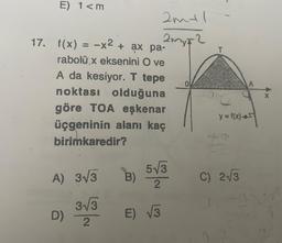 E) 1 <m
17. f(x) = -x² + ax pa-
rabolü x eksenini O ve
A da kesiyor. T tepe
noktası olduğuna
göre TOA eşkenar
üçgeninin alanı kaç
birimkaredir?
A) 3√3
3√3
2
2m+1
2 My F2
D)
B)
B) 5√3
2
E) √√3
y = f(x) 45
C) 2√3