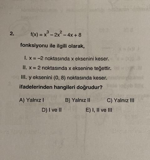 2.
f(x) = x³ - 2x² - 4x+8
X
fonksiyonu ile ilgili olarak,
1. x = -2 noktasında x eksenini keser.
II. x = 2 noktasında x eksenine teğettir.
III. y eksenini (0, 8) noktasında keser.
ifadelerinden hangileri doğrudur?
A) Yalnız I
D) I ve II
B) Yalnız II
000
C)