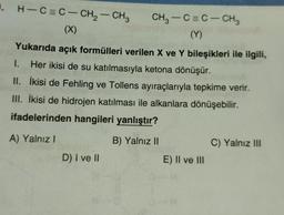 . H-C=C–CH2–CH3
(X)
CH,—C=C-CH
(Y)
Yukarıda açık formülleri verilen X ve Y bileşikleri ile ilgili,
Her ikisi de su katılmasıyla ketona dönüşür.
I.
II.
İkisi de Fehling ve Tollens ayıraçlarıyla tepkime verir.
III. İkisi de hidrojen katılması ile alkanlara dönüşebilir.
ifadelerinden hangileri yanlıştır?
A) Yalnız I
B) Yalnız II
D) I ve II
E) II ve III
C) Yalnız III