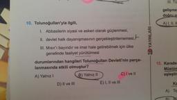 10. Tolunoğulları'yla ilgili,
I. Abbasilerin siyasi ve askeri olarak güçlenmesi,
II. devlet halk dayanışmasının gerçekleştirilememesi,
III. Mısır'ı bayındır ve imar hale getirebilmek için ülke
genelinde faaliyet yürütülmesi
durumlarından hangileri Tolunoğulları Devleti'nin parça-
lanmasında etkili olmuştur?
A) Yalnız I
B) Yalnız II
D) II ve III
E) I, II ve III
C) I ve II
YAYINLARI
III. Tü
gelişmel
doğru o
A) I, II, II
15. Karader
Müslüm
eşleştir
Ka
A) To
B)
Fal