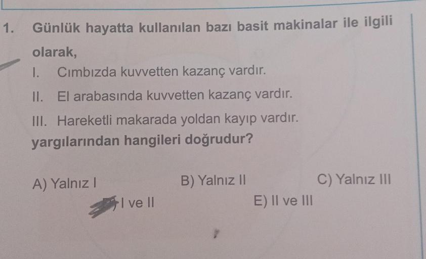 1.
Günlük hayatta kullanılan bazı basit makinalar ile ilgili
olarak,
I. Cımbızda kuvvetten kazanç vardır.
II. El arabasında kuvvetten kazanç vardır.
III. Hareketli makarada yoldan kayıp vardır.
yargılarından hangileri doğrudur?
A) Yalnız I
I ve II
B) Yalnı