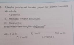 9. Düzgün çembersel hareket yapan bir cismin hareketi
sürecinde;
I.
II. Merkezcil ivmenin büyüklüğü,
III. Çizgisel hız
niceliklerinden hangileri değişmez?
Açısal hız,
A) I, II ve III
D) II ve III
B) I ve II
E) Yalnız II
C) I ve III