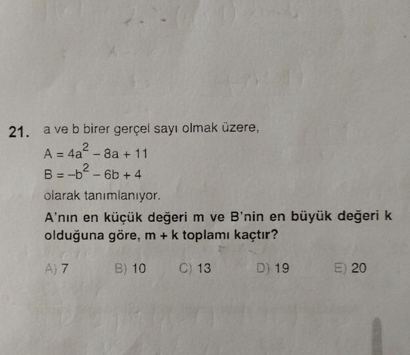 21. a ve b birer gerçel sayı olmak üzere,
2
A = 4a - 8a +11
2
B = -b-6b+4
olarak tanımlanıyor.
A'nın en küçük değeri m ve B'nin en büyük değeri k
olduğuna göre, m + k toplamı kaçtır?
B) 10 C) 13
D) 19
A) 7
E) 20