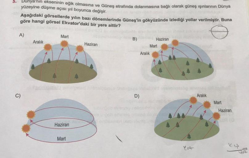 5. Dunya'nın ekseninin eğik olmasına ve Güneş etrafında dolanmasına bağlı olarak güneş ışınlarının Dünya
yüzeyine düşme açısı yıl boyunca değişir.
Aşağıdaki görsellerde yılın bazı dönemlerinde Güneş'in gökyüzünde izlediği yollar verilmiştir. Buna
göre hang