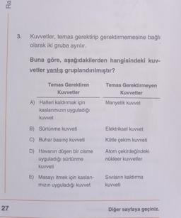 Ra
27
3. Kuvvetler, temas gerektirip gerektirmemesine bağlı
olarak iki gruba ayrılır.
Buna göre, aşağıdakilerden hangisindeki kuv-
vetler yanlış gruplandırılmıştır?
Temas Gerektiren
Kuvvetler
A) Halteri kaldırmak için
kaslarımızın uyguladığı
kuvvet
B) Sürtünme kuvveti
C) Buhar basınç kuvveti
D)
Havanın düşen bir cisme
uyguladığı sürtünme
kuvveti
E) Masayı itmek için kasları-
mızın uyguladığı kuvvet
Temas Gerektirmeyen
Kuvvetler
Manyetik kuvvet
Elektriksel kuvvet
Kütle çekim kuvveti
Atom çekirdeğindeki
nükleer kuvvetler
Sıvıların kaldırma
kuvveti
Diğer sayfaya geçiniz.