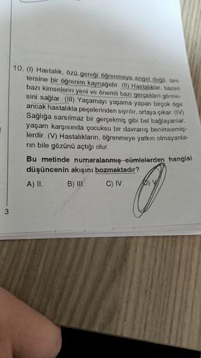 3
10. (1) Hastalık, özü gereği öğrenmeye engel değil, tam
tersine bir öğrenim kaynağıdır. (II) Hastalıklar, bazen
bazı kimselerin yeni ve önemli bazı gerçekleri görme-
sini sağlar. (III) Yaşamayı yaşama yapan birçok öge
ancak hastalıkla peçelerinden sıyrıl