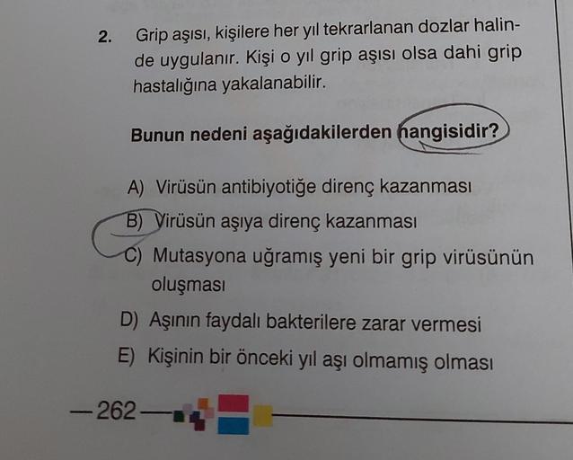 2.
Grip aşısı, kişilere her yıl tekrarlanan dozlar halin-
de uygulanır. Kişi o yıl grip aşısı olsa dahi grip
hastalığına yakalanabilir.
Bunun nedeni aşağıdakilerden hangisidir?
A) Virüsün antibiyotiğe direnç kazanması
B) Virüsün aşıya direnç kazanması
C) M