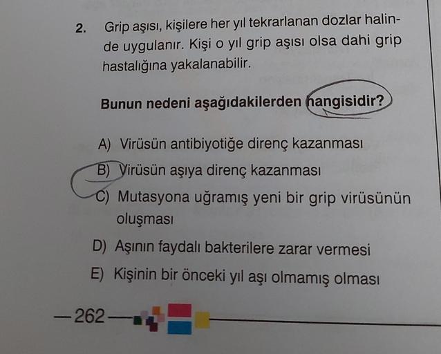 2.
Grip aşısı, kişilere her yıl tekrarlanan dozlar halin-
de uygulanır. Kişi o yıl grip aşısı olsa dahi grip
hastalığına yakalanabilir.
Bunun nedeni aşağıdakilerden hangisidir?
A) Virüsün antibiyotiğe direnç kazanması
B) Virüsün aşıya direnç kazanması
C) M