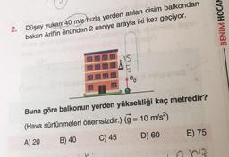 2.
Düşey yukarı 40 m/s hızla yerden atılan cisim balkondan
bakan Arif'in önünden 2 saniye arayla iki kez geçiyor.
STE
Buna göre balkonun yerden yüksekliği kaç metredir?
(Hava sürtünmeleri önemsizdir.) (g = 10 m/s²)
A) 20
B) 40
C) 45
D) 60
E) 75
6 hız
BENIM HOCAM