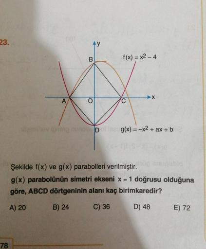 23.
A
78
AY
B
WID
f(x)=x2-4
10
C
X
g(x) = -x² + ax + b
Şekilde f(x) ve g(x) parabolleri verilmiştir.
g(x) parabolünün simetri ekseni x = 1 doğrusu olduğuna
göre, ABCD dörtgeninin alanı kaç birimkaredir?
A) 20
B) 24
C) 36
D) 48
E) 72