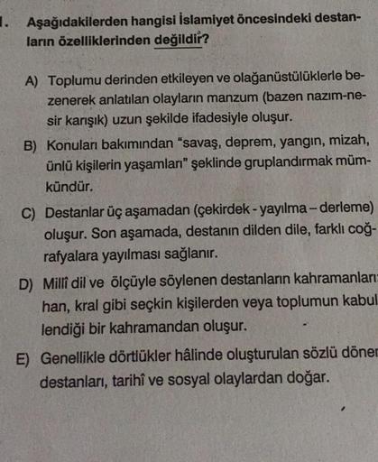 1. Aşağıdakilerden hangisi İslamiyet öncesindeki destan-
ların özelliklerinden değildir?
A) Toplumu derinden etkileyen ve olağanüstülüklerle be-
zenerek anlatılan olayların manzum (bazen nazım-ne-
sir karışık) uzun şekilde ifadesiyle oluşur.
B) Konuları ba