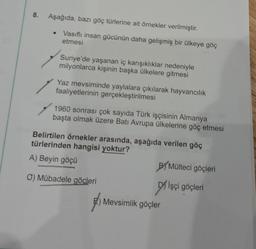 8.
Aşağıda, bazı göç türlerine ait örnekler verilmiştir.
Vasıflı insan gücünün daha gelişmiş bir ülkeye göç
etmesi
Suriye'de yaşanan iç karışıklıklar nedeniyle
milyonlarca kişinin başka ülkelere gitmesi
Yaz mevsiminde yaylalara çıkılarak hayvancılık
faaliyetlerinin gerçekleştirilmesi
1960 sonrası çok sayıda Türk işçisinin Almanya
başta olmak üzere Batı Avrupa ülkelerine göç etmesi
Belirtilen örnekler arasında, aşağıda verilen göç
türlerinden hangisi yoktur?
A) Beyin göçü
O) Mübadele göçleri
BYMülteci göçleri
Işçi göçleri
Mevsimlik göçler