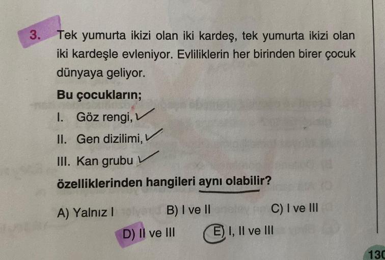 3.
Tek yumurta ikizi olan iki kardeş, tek yumurta ikizi olan
iki kardeşle evleniyor. Evliliklerin her birinden birer çocuk
dünyaya geliyor.
Bu çocukların;
I. Göz rengi,
II. Gen dizilimi,
III. Kan grubu
özelliklerinden hangileri aynı olabilir?
A) Yalnız I
B