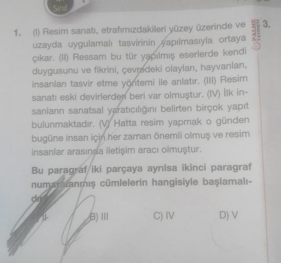 Sinif
1. (1) Resim sanatı, etrafımızdakileri yüzey üzerinde ve
uzayda uygulamalı tasvirinin yapılmasıyla ortaya
çıkar. (II) Ressam bu tür yapılmış eserlerde kendi
duygusunu ve fikrini, çevredeki olayları, hayvanları,
insanları tasvir etme yöntemi ile anlat