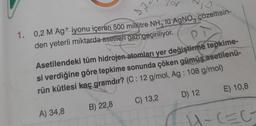 1. 0,2 M Ag+ iyonu içeren 500 mililitre NH3 lü AgNO3 çözeltisin-
den yeterli miktarda asetilen gazı geçiriliyor.
32
PI
Asetilendeki tüm hidrojen-atomları yer değiştirme tepkime-
si verdiğine göre tepkime sonunda çöken gümüş asetilenü-
rün kütlesi kaç gramdır? (C: 12 g/mol, Ag: 108 g/mol)
A) 34,8
B) 22,8
C) 13,2
D) 12
E) 10,8
H-CECT