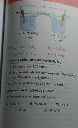 Mg(k)
24
Mg (suda)
0,1 M Mg(NO3)2
1. kap
+ 2e-
A) Yalnız I
=
(V)
Tuz köprüsü
Mg(K)
2+
Cu(k)
Cu (Suda) + 2e-
Yukarıda verilen pil düzeneği ile ilgili;
1. Pil potansiyeli 2,74 volttur.
II. Dış devrede elektronların akış yönü Mg elektrot-
tan Cu elektroda doğrudur.
III. 2. kaba su eklenirse pil potansiyeli artar.
yargılarından hangileri doğrudur?
(Nernst denklemindeki sabiti 0,06 aliniz.)
B) Yalnız II
D) II ve III
H
CU(K)
1 M Cu(NO3)2
2. kap
E° = -2,37 volt
E° = 0,34 volt
C) I ve II
E) I, II ve III