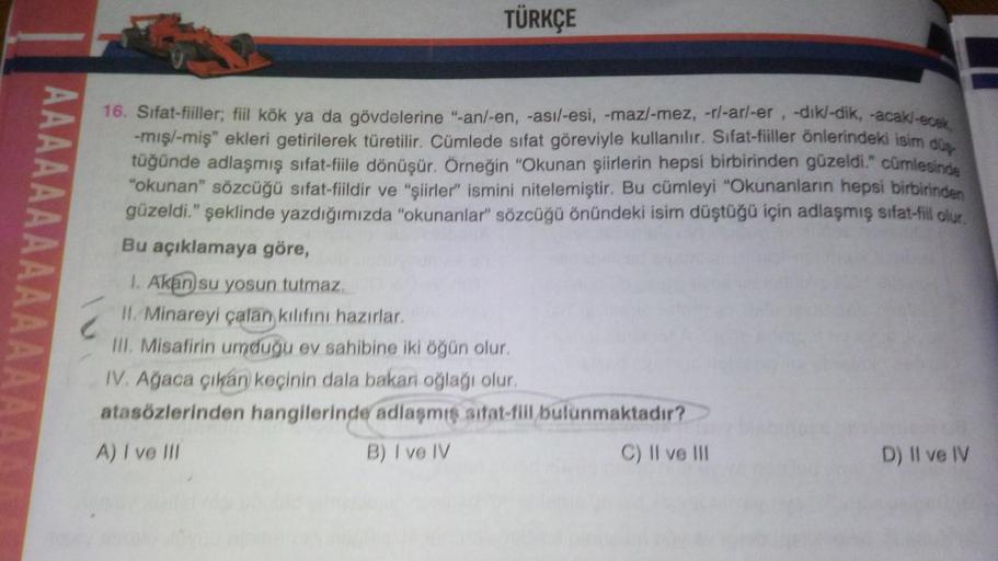 AAAAAAAAAA
TÜRKÇE
16. Sifat-fiiller; fiil kök ya da gövdelerine "-an/-en, -asi/-esi, -maz/-mez, -r/-ar/-er, -dik/-dik, -acak/-ecek,
-mış/-miş" ekleri getirilerek türetilir. Cümlede sifat göreviyle kullanılır. Sifat-fiiller önlerindeki isim düş
tüğünde adla