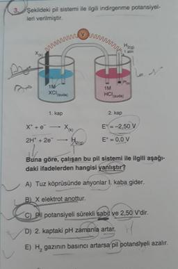 3. Şekildeki pil sistemi ile ilgili indirgenme potansiyel-
leri verilmiştir.
www.
x(x)
1M
XCI
(suda)
1. kap
X* + e -
x(x)
-
Hegy
1M
HCI
B) X elektrot anottur.
H₂(g)
1 atm
2. kap
Plo
(suda)
E = -2,50 V
E° = 0,0 V
2H+ + 2e-
l
Buna göre, çalışan bu pil sistemi ile ilgili aşağı-
daki ifadelerden hangisi yanlıştır?
A) Tuz köprüsünde anyonlar I. kaba gider.
N
C) Pil potansiyeli sürekli sabit ve 2,50 V'dir.
D) 2. kaptaki pH zamanla artar.
E) H₂ gazının basıncı artarsa pil potansiyeli azalır.