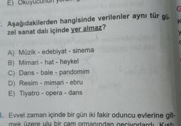 E) Okuyu
G
2. Aşağıdakilerden hangisinde verilenler aynı tür gü.
zel sanat dalı içinde yer almaz?
K
y
C
A) Müzik - edebiyat - sinema
B) Mimari - hat - heykel
C) Dans - bale - pandomim
D) Resim - mimari - ebru
E) Tiyatro - opera - dans
3. Evvel zaman içinde bir gün iki fakir oduncu evlerine git-
mek üzere ulu bir çam ormanından geçiyorlardı Kisti