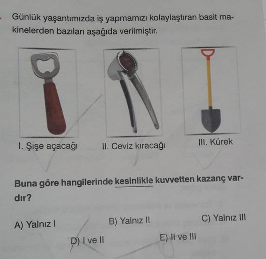 Günlük yaşantımızda iş yapmamızı kolaylaştıran basit ma-
kinelerden bazıları aşağıda verilmiştir.
1. Şişe açacağı II. Ceviz kıracağı
Buna göre hangilerinde kesinlikle kuvvetten kazanç var-
dır?
A) Yalnız I
D) I ve Il
B) Yalnız !!
III. Kürek
E) II ve III
C)