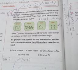 3+22²-42-22²-42
Çarpanlara Ayırma
kutusu
nde
dır.
ya
ari
(a-1). (a²-22-1
2+1
33. Hatice Öğretmen çarpanlara ayırma konusunda etkinlik yapmak
için küçük kartlara bazı cebirsel ifadeler yazıp öğrencilere dağı-
tiyor. Aynı grupta bulunan Ömer, Faruk, Elif ve Naz adlı öğren-
ciler aşağıdaki kartları alıyorlar.
2²42+1 2²2²42274
Ömer
a³ + 1
a + 1
Faruk
a + a² + 1
a²-a +1
Elif
a³ - 1
a-1
Naz
a³-8
a-2
Hatice Öğretmen, öğrencilere verdiği kartlarda yazılı ifadeleri
çarpanlarına ayırıp en sade şekilde yazmalarını istiyor.
22
Bu gruptaki dört öğrenci de soru kartlarındaki soruları
doğru cevapladığına göre, hangi öğrencilerin cevapları ay-
nıdır?
A) Ömer ve Faruk B) Faruk ve Elif C) Ömer, Faruk ve Naz
D) Elif ve Naz
E) Ömer ve Elif
2² (0-1)
(H₂W +₂W). (1+W/
(2+1)
35. Aşa
üçg
3