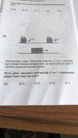 18.
Buna gön
A)2
kuvvetinin cisme uyguladığs itme kaç N.s
A) 20 8) 16 C) 12 D)8 84
2kg
etiriyor.
7m/s
B) 4
X Y
4kg
Sürtünmesiz yatay düzlemde bulunan X ve Y cisimleri
aynı yönde hareket etmekte iken, bir süre sonra X cismi Y
cismine çarparak kenetleniyorlar.
4m/s
Buna göre, çarpışma sonrasında X ve Y cisimlerinin
ortak hızları kaç m/s olur?
C) 5
D) 6
E) 7