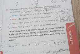 2X
54
y
40. Aşağıdaki dört kişinin günde ne kadar su tükettiğiyle ilgili bilgi-
ler verilmiştir. m (m³+m²+1 ) + 1m² + m² pm² + (
Ahmet: "Ben günde m³ + m ml su tüketiyorum."
Barış: "Ben günde m² + 1 ml su tüketiyorum."
Sevinç: "Ben günde m² + 2m + 1 ml su tüketiyorum."
Sema: "Ben günde m²-m + 1 ml su tüketiyorum."
Buna göre, mililitre türünden; Ahmet ve Barış'ın tükettiği
toplam su miktarının, Sevinç ve Sema'nın tükettiği toplam
su miktarının çarpımına oranı aşağıdakilerden hangisine
eşittir?
₁²+1
m3
m
4
M" (MAT) (mol)
(+1)
(MAT) (m+)
m-). (A) m+ B) m-1 C) 1 D) -1 E) (m + 1)²
m³in
ymm-1
3. FASİKÜL