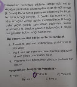 Pankreasın vücuttaki etkilerini araştırmak için bir
köpeğin pankreası çıkarılmadan idrar örneği alınıyor
(1. örnek) Daha sonra pankreası çıkarılmış bir köpek-
ten idrar örneği alınıyor. (II. örnek). Karıncaların bu iki
idrar örneğine verdiği tepkiler incelendiğinde, II. örneğe
daha yoğun şekilde toplandıkları gözleniyor. Yapılan
analizlerde II. örnekte glikozun bulunduğu, 1. örnekte
ise glikozun bulunmadığı belirleniyor.
Bu deneyden elde edilen veriler kullanılarak,
1. Pankreas enzimleri karbonhidrat sindiriminde gö-
rev yapar.
II. Pankreas kan şekerinin düzenlenmesi sağlayarak
idrarda glikoz bulunmasını önler.
III. Pankreas ince bağırsaktan glikozun emilimini hız-
landırır.
yargılarından hangilerine varılabilir?
A) Yalnız I
D) I ve II
BYalnız II
E) II ve III
C) Yalnız III