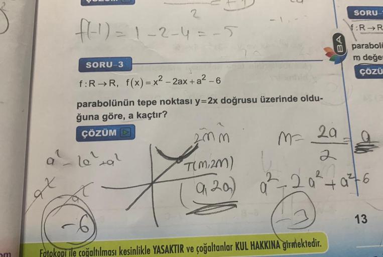 om
a
et
2
f(-1)=1-2-4 = -5
SORU-3
f:R→R, f(x)=x²-2ax + a²-6
parabolünün tepe noktası y=2x doğrusu üzerinde oldu-
ğuna göre, a kaçtır?
ÇÖZÜM
le^²+9²
ta
3
2mm
T(M,2m)
9, 20)
M=
SORU-
Fotokopi ile çoğaltılması kesinlikle YASAKTIR ve çoğaltanlar KUL HAKKINA gi