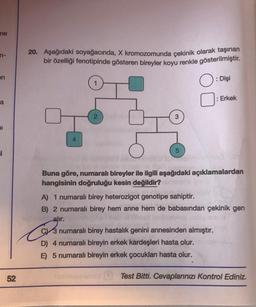 ne
n-
en
a
al
i
52
20. Aşağıdaki soyağacında, X kromozomunda çekinik olarak taşınan
bir özelliği fenotipinde gösteren bireyler koyu renkle gösterilmiştir.
O: Dişi
4
5
: Erkek
Buna göre, numaralı bireyler ile ilgili aşağıdaki açıklamalardan
hangisinin doğruluğu kesin değildir?
A) 1 numaralı birey heterozigot genotipe sahiptir.
B) 2 numaralı birey hem anne hem de babasından çekinik gen
alır.
C3 numaralı birey hastalık genini annesinden almıştır.
D) 4 numaralı bireyin erkek kardeşleri hasta olur.
E) 5 numaralı bireyin erkek çocukları hasta olur.
Test Bitti. Cevaplarınızı Kontrol Ediniz.