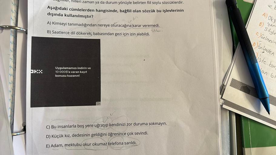 JKX
er, filleri zaman ya da durum yönüyle belirten fiil soylu sözcüklerdir.
Aşağıdaki cümlelerden hangisinde, bağfiil olan sözcük bu işlevlerinin
dışında kullanılmıştır?
A) Kimseyi tanımadığından nereye oturacağına karar veremedi.
Yoklen.
B) Saatlerce dil