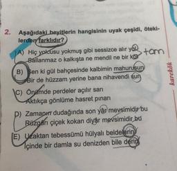 2. Aşağıdaki beyitlerin hangisinin uyak çeşidi, öteki-
lerden farklıdır?
A) Hiç yolcusu yokmuş gibi sessizce alır you
Sallanmaz o kalkışta ne mendil ne bir kor
B) Sen ki gül bahçesinde kalbimin mahuruşun
Bir de hüzzam yerine bana nihavendi sun
C) Önümde perdeler açılır sarı
Aktıkça gönlüme hasret pinari
tom
P) Zamanı dudağında son yâr mevsimidir bu
Rüzgarı çiçek kokan diyâr mevsimidir bu
(E) Uzaktan tebessümü hülyalı beldelerin
lçinde bir damla su denizden bile derin
karekök