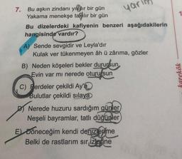 7.
Bu aşkın zindanı yılır bir gün
Yakama menekşe takılır bir gün
Bu dizelerdeki kafiyenin benzeri aşağıdakilerin
hangisinde vardır?
A) Sende sevgidir ve Leyla'dır
Kulak ver tükenmeyen âh ü zârıma, gözler
B) Neden köşeleri bekler durursun
Evin var mı nerede oturursun
C) Perdeler çekildi Ay'a
Bulutlar çekildi sılaya
Nerede huzuru sardığım günler
Neşeli bayramlar, tatlı düğünler
yar
E) Döneceğim kendi denizlerime
Belki de rastlarım sır izlerine
karekök