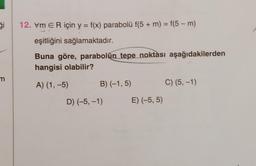 ģi
m
12. vm ER için y = f(x) parabolü f(5 + m) = f(5-m)
eşitliğini sağlamaktadır.
Buna göre, parabolün tepe noktası aşağıdakilerden
hangisi olabilir?
A) (1,-5)
B) (-1,5)
D) (-5, -1)
E) (-5,5)
C) (5, -1)